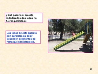 ¿Qué pasaría si en este
rodadero los dos lados no
fueran paralelos?



Los lados de este aparato
son paralelos es decir
describen segmentos de
recta que son paralelos.




                            20
 