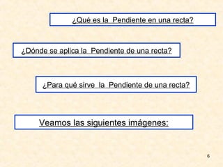 ¿Qué es la Pendiente en una recta?



¿Dónde se aplica la Pendiente de una recta?



      ¿Para qué sirve la Pendiente de una recta?




     Veamos las siguientes imágenes:


                                                   6
 