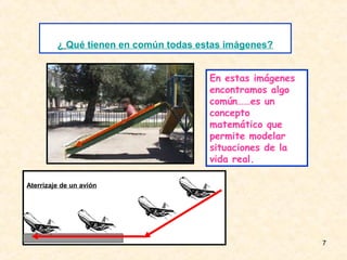 ¿ Qué tienen en común todas estas imágenes?


                                       En estas imágenes
                                       encontramos algo
                                       común……es un
                                       concepto
                                       matemático que
                                       permite modelar
                                       situaciones de la
                                       vida real.

Aterrizaje de un avión




                                                           7
 
