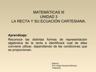 MATEMÁTICAS III UNIDAD 3 LA RECTA Y SU ECUACIÓN CARTESIANA. Aprendizaje: Reconoce las distintas formas de representación algebraica de la recta e identificará cual de ellas conviene utilizar, dependiendo de las condiciones que se proporcionan. Elaboró: Prof. Edgar Eduardo Montoya Velázquez. 