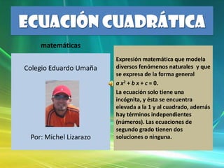 ECUACIÓN CUADRÁTICA matemáticas Colegio Eduardo Umaña Por: Michel Lizarazo Expresión matemática que modela diversos fenómenos naturales  y que se expresa de la forma general  a x2 + b x + c = 0. La ecuación solo tiene una incógnita, y ésta se encuentra elevada a la 1 y al cuadrado, además hay términos independientes (números). Las ecuaciones de segundo grado tienen dos soluciones o ninguna. 