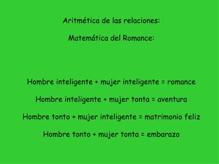 Aritmética de las relaciones:

             Matemática del Romance:




 Hombre inteligente + mujer inteligente = romance

   Hombre inteligente + mujer tonta = aventura

Hombre tonto + mujer inteligente = matrimonio feliz

     Hombre tonto + mujer tonta = embarazo
 