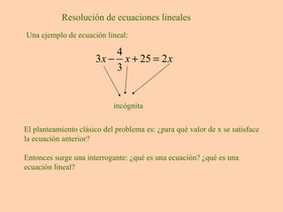 Resolución de ecuaciones lineales Una ejemplo de ecuación lineal: incógnita El planteamiento clásico del problema es: ¿para qué valor de x se satisface la ecuación anterior? Entonces surge una interrogante: ¿qué es una ecuación? ¿qué es una ecuación lineal? 