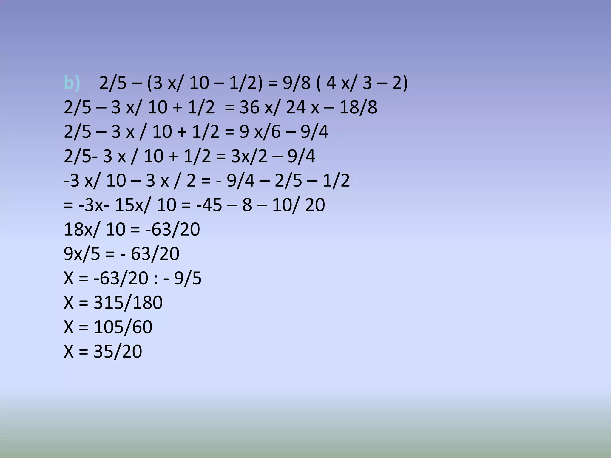 b) 2/5 – (3 x/ 10 – 1/2) = 9/8 ( 4 x/ 3 – 2)
2/5 – 3 x/ 10 + 1/2 = 36 x/ 24 x – 18/8
2/5 – 3 x / 10 + 1/2 = 9 x/6 – 9/4
2/5- 3 x / 10 + 1/2 = 3x/2 – 9/4
-3 x/ 10 – 3 x / 2 = - 9/4 – 2/5 – 1/2
= -3x- 15x/ 10 = -45 – 8 – 10/ 20
18x/ 10 = -63/20
9x/5 = - 63/20
X = -63/20 : - 9/5
X = 315/180
X = 105/60
X = 35/20
 