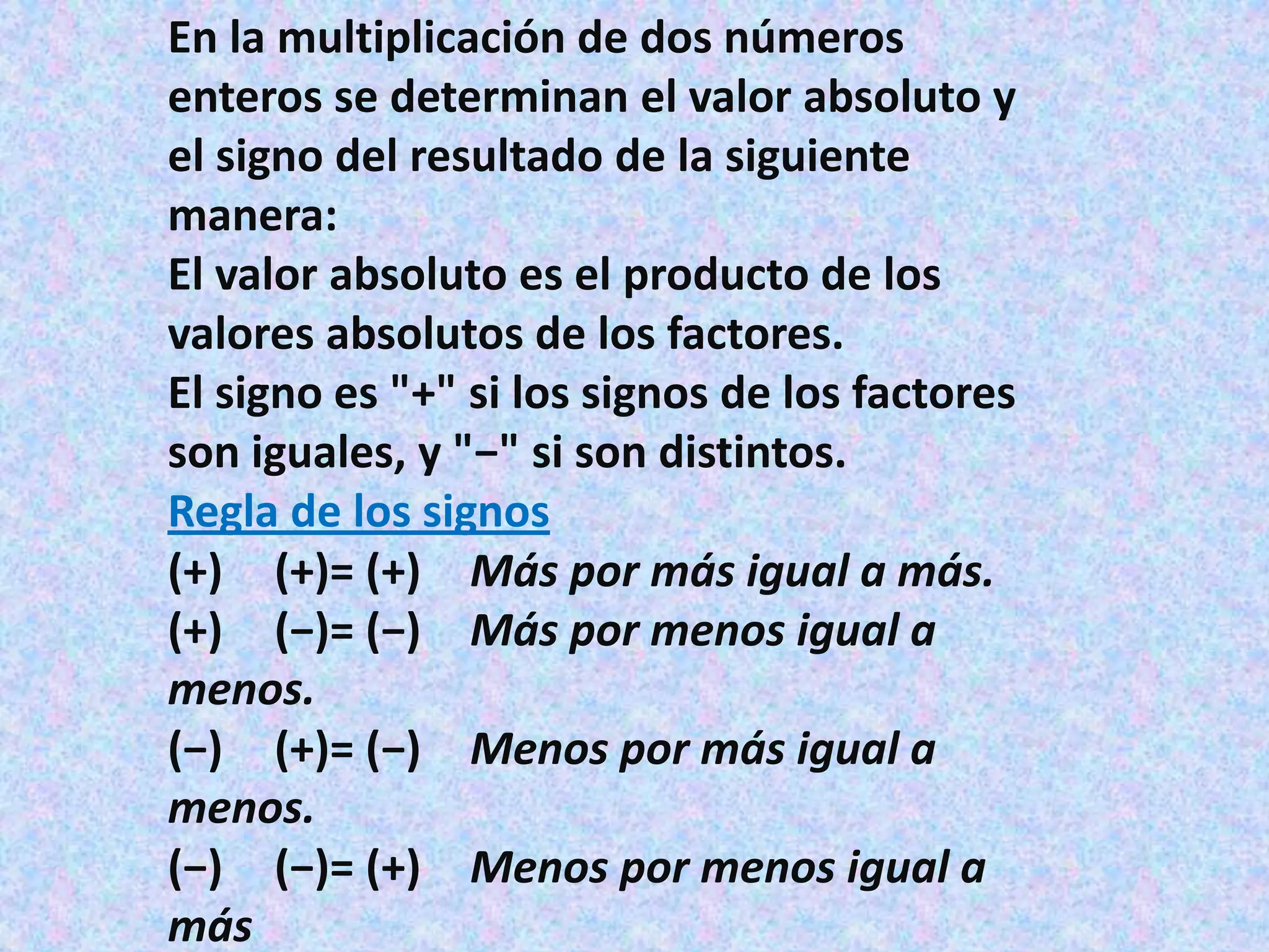 En la multiplicación de dos números
enteros se determinan el valor absoluto y
el signo del resultado de la siguiente
manera:
El valor absoluto es el producto de los
valores absolutos de los factores.
El signo es "+" si los signos de los factores
son iguales, y "−" si son distintos.
Regla de los signos
(+) (+)= (+) Más por más igual a más.
(+) (−)= (−) Más por menos igual a
menos.
(−) (+)= (−) Menos por más igual a
menos.
(−) (−)= (+) Menos por menos igual a
más
 