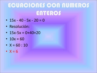ECUACIONES CON NUMEROS
           ENTEROS
•   15x - 40 - 5x - 20 = 0
•   Resolución:
•   15x-5x = 0+40+20
•   10x = 60
•   X = 60 : 10
•   X=6
 