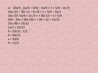 c) 10x/3 . (1x/5 – 3/4) – 5x/6 + 1 = 5/4 – 2x /3
10x /15 – 30/ 12 – 5x /6 + 1 = 5/4 – 2x/3
10x /15- 5x/6 + 2x /3 = + 30/ 12 – 1 + 5/4
20x – 25x + 20x /30 = + 30 – 12 + 15/12
15x /30 = 33/12
1x/2 = 33/12
X = 33/12 : 1/2
X = 66/12
x = 33/6
X = 11/2
 
