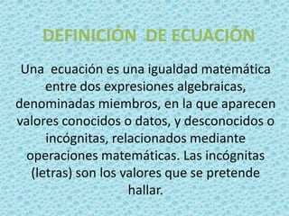 DEFINICIÓN DE ECUACIÓN
 Una ecuación es una igualdad matemática
      entre dos expresiones algebraicas,
denominadas miembros, en la que aparecen
valores conocidos o datos, y desconocidos o
      incógnitas, relacionados mediante
  operaciones matemáticas. Las incógnitas
   (letras) son los valores que se pretende
                     hallar.
 