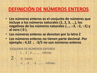DEFINICIÓN DE NÚMEROS ENTEROS
• Los números enteros es el conjunto de números que
  incluye a los números naturales (1, 2, 3, ...), los
  negativos de los números naturales (..., −3, −2, −1) y
  al cero ( 0 ).
• Los números enteros se denotan por la letra Z
• Los números enteros no tienen parte decimal .Por
  ejemplo : 4,32 ; -3/5 no son números enteros .
  ESQUEMA DE NÚMEROS ENTEROS
       1 , 2 , 3 ……….. infinito
   Z      0 (cero)
         -1 , -2 , - 3 …….. infinito
 