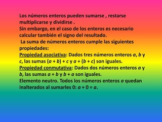 Los números enteros pueden sumarse , restarse
multiplicarse y dividirse .
Sin embargo, en el caso de los enteros es necesario
calcular también el signo del resultado.
 La suma de números enteros cumple las siguientes
propiedades:
Propiedad asociativa: Dados tres números enteros a, b y
c, las sumas (a + b) + c y a + (b + c) son iguales.
Propiedad conmutativa: Dados dos números enteros a y
b, las sumas a + b y b + a son iguales.
Elemento neutro. Todos los números enteros a quedan
inalterados al sumarles 0: a + 0 = a.
 