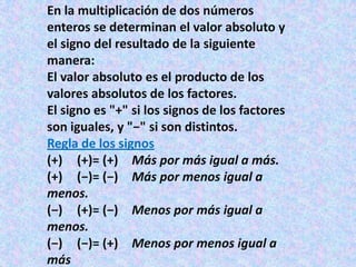 En la multiplicación de dos números
enteros se determinan el valor absoluto y
el signo del resultado de la siguiente
manera:
El valor absoluto es el producto de los
valores absolutos de los factores.
El signo es "+" si los signos de los factores
son iguales, y "−" si son distintos.
Regla de los signos
(+) (+)= (+) Más por más igual a más.
(+) (−)= (−) Más por menos igual a
menos.
(−) (+)= (−) Menos por más igual a
menos.
(−) (−)= (+) Menos por menos igual a
más
 
