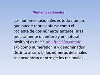 Números racionales

Los números racionales es todo numero
que puede representarse como el
cociente de dos números enteros (mas
precisamente un entero y un natural
positivo) es decir, una fracción común
a/b como numerador a y denominador
distinto al cero b. los números decimales
se encuentran dentro de los racionales.
 