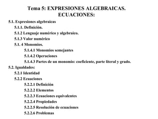 Tema 5: EXPRESIONES ALGEBRAICAS.
                      ECUACIONES:
5.1. Expresiones algebraicas
    5.1.1. Definición.
    5.1.2 Lenguaje numérico y algebraico.
    5.1.3 Valor numérico
    5.1. 4 Monomios.
           5.1.4.1 Monomios semejantes
           5.1.4.2 Operaciones
           5.1.4.3 Partes de un monomio: coeficiente, parte literal y grado.
5.2. Igualdades:
    5.2.1 Identidad
    5.2.2 Ecuaciones
           5.2.2.1 Definición
           5.2.2.2 Elementos
           5.2.2.3 Ecuaciones equivalentes
           5.2.2.4 Propiedades
           5.2.2.5 Resolución de ecuaciones
           5.2.2.6 Problemas
 