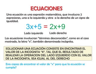 ECUACIONES
 Una ecuación es una expresión matemática, que involucra 2
 expresiones, una a la izquierda y otra a la derecha de un signo de
 igualdad.

                3x+5 = 2x+9
               Lado izquierdo      Lado derecho
Las ecuaciones involucran “términos desconocidos”, como en el caso
mostrado, la letra “x”, también denominada incógnita.

SOLUCIONAR UNA ECUACIÓN CONSISTE EN ENCONTRAR EL
VALOR DE LA INCOGNITA “X”, TAL QUE EL RESULTADO DE
REALIZAR LA OPERACION DEL LADO IZQUIERDO CON EL VALOR
DE LA INCOGNITA, SEA IGUAL AL DEL DERECHO
Eres capaz de encontrar el valor de “x” para que la ecuación se
cumpla?
 