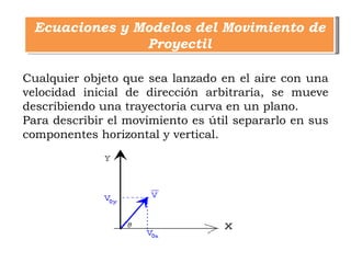 Ecuaciones y Modelos del Movimiento de
               Proyectil

Cualquier objeto que sea lanzado en el aire con una
velocidad inicial de dirección arbitraria, se mueve
describiendo una trayectoria curva en un plano.
Para describir el movimiento es útil separarlo en sus
componentes horizontal y vertical.
 