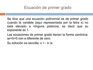 Ecuación de primer grado

Se dice que una ecuación polinomial es de primer grado
cuando la variable (aquí representada por la letra x) no
está elevado a ninguna potencia, es decir que su
exponente es 1.
Las ecuaciones de primer grado tienen la forma canónica:
ax+b=0 con a diferente de cero.
Su solución es sencilla: x = - b /a
 