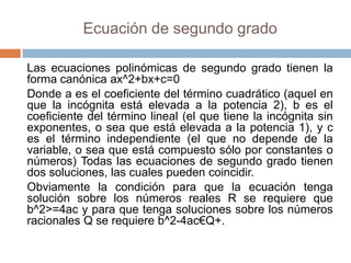 Ecuación de segundo grado

Las ecuaciones polinómicas de segundo grado tienen la
forma canónica ax^2+bx+c=0
Donde a es el coeficiente del término cuadrático (aquel en
que la incógnita está elevada a la potencia 2), b es el
coeficiente del término lineal (el que tiene la incógnita sin
exponentes, o sea que está elevada a la potencia 1), y c
es el término independiente (el que no depende de la
variable, o sea que está compuesto sólo por constantes o
números) Todas las ecuaciones de segundo grado tienen
dos soluciones, las cuales pueden coincidir.
Obviamente la condición para que la ecuación tenga
solución sobre los números reales R se requiere que
b^2>=4ac y para que tenga soluciones sobre los números
racionales Q se requiere b^2-4ac€Q+.
 