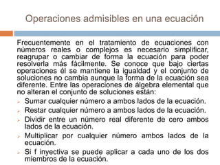 Operaciones admisibles en una ecuación

Frecuentemente en el tratamiento de ecuaciones con
números reales o complejos es necesario simplificar,
reagrupar o cambiar de forma la ecuación para poder
resolverla más fácilmente. Se conoce que bajo ciertas
operaciones él se mantiene la igualdad y el conjunto de
soluciones no cambia aunque la forma de la ecuación sea
diferente. Entre las operaciones de álgebra elemental que
no alteran el conjunto de soluciones están:
 Sumar cualquier número a ambos lados de la ecuación.

 Restar cualquier número a ambos lados de la ecuación.

 Dividir entre un número real diferente de cero ambos
   lados de la ecuación.
 Multiplicar por cualquier número ambos lados de la
   ecuación.
 Si f inyectiva se puede aplicar a cada uno de los dos
   miembros de la ecuación.
 