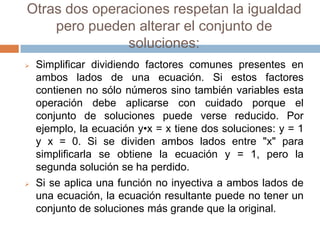 Otras dos operaciones respetan la igualdad
    pero pueden alterar el conjunto de
               soluciones:
   Simplificar dividiendo factores comunes presentes en
    ambos lados de una ecuación. Si estos factores
    contienen no sólo números sino también variables esta
    operación debe aplicarse con cuidado porque el
    conjunto de soluciones puede verse reducido. Por
    ejemplo, la ecuación y•x = x tiene dos soluciones: y = 1
    y x = 0. Si se dividen ambos lados entre "x" para
    simplificarla se obtiene la ecuación y = 1, pero la
    segunda solución se ha perdido.
   Si se aplica una función no inyectiva a ambos lados de
    una ecuación, la ecuación resultante puede no tener un
    conjunto de soluciones más grande que la original.
 