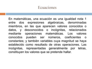 Ecuaciones

En matemáticas, una ecuación es una igualdad nota 1
entre dos expresiones algebraicas, denominadas
miembros, en las que aparecen valores conocidos o
datos, y desconocidos o incógnitas, relacionados
mediante operaciones matemáticas. Los valores
conocidos pueden ser números, coeficientes o
constantes; y también variables cuya magnitud se haya
establecido como resultado de otras operaciones. Las
incógnitas, representadas generalmente por letras,
constituyen los valores que se pretende hallar.
 