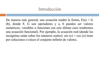 Introducción

De manera más general, una ecuación tendrá la forma, F(a) = G
(b), donde F, G son operadores y a, b pueden ser valores
numéricos, variables o funciones (en este último caso tendremos
una ecuación funcional). Por ejemplo, la ecuación real (donde las
incógnitas están sobre los números reales): sin (x) = cos (x) tiene
por soluciones o raíces el conjunto infinito de valores.
 