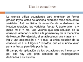 Uso de ecuaciones

La ciencia utiliza ecuaciones para enunciar de forma
precisa leyes; estas ecuaciones expresan relaciones entre
variables. Así, en física, la ecuación de la dinámica de
Newton relaciona las variables fuerza F, aceleración a y
masa m: F = ma. Los valores que son solución de la
ecuación anterior cumplen a la primera ley de la mecánica
de Newton. Por ejemplo, si establecemos una masa m = 1
Kg y una aceleración a = 1 m/s, la única solución de la
ecuación es F = 1 Kg/s = 1 Newton, que es el único valor
para la fuerza permitida por la ley.
El campo de aplicación de las ecuaciones es inmenso, y
por ello hay una gran cantidad de investigadores
dedicados a su estudio.
 