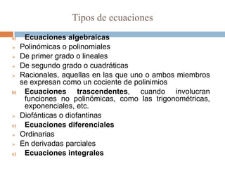 Tipos de ecuaciones
a)    Ecuaciones algebraicas
    Polinómicas o polinomiales
    De primer grado o lineales
    De segundo grado o cuadráticas
    Racionales, aquellas en las que uno o ambos miembros
     se expresan como un cociente de polinimios
b)    Ecuaciones trascendentes, cuando involucran
      funciones no polinómicas, como las trigonométricas,
      exponenciales, etc.
    Diofánticas o diofantinas
c)    Ecuaciones diferenciales
    Ordinarias
    En derivadas parciales
c)    Ecuaciones integrales
 