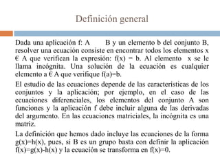 Definición general

Dada una aplicación f: A       B y un elemento b del conjunto B,
resolver una ecuación consiste en encontrar todos los elementos x
€ A que verifican la expresión: f(x) = b. Al elemento x se le
llama incógnita. Una solución de la ecuación es cualquier
elemento a € A que verifique f(a)=b.
El estudio de las ecuaciones depende de las características de los
conjuntos y la aplicación; por ejemplo, en el caso de las
ecuaciones diferenciales, los elementos del conjunto A son
funciones y la aplicación f debe incluir alguna de las derivadas
del argumento. En las ecuaciones matriciales, la incógnita es una
matriz.
La definición que hemos dado incluye las ecuaciones de la forma
g(x)=h(x), pues, si B es un grupo basta con definir la aplicación
f(x)=g(x)-h(x) y la ecuación se transforma en f(x)=0.
 