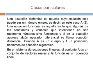 Casos particulares

Una ecuación diofántica es aquella cuya solución sólo
puede ser un número entero, es decir, en este caso A {Z}.
Una ecuación funcional es aquella en la que algunas de
las constantes y variables que intervienen no son
realmente números sino funciones; y si en la ecuación
aparece algún operador diferencial se llama ecuación
diferencial. Cuando A es un cuerpo y f un polinomio,
hablamos de ecuación algebraica.
En un sistema de ecuaciones lineales, el conjunto A es un
conjunto de vectores reales y la función es un operador
lineal.
 