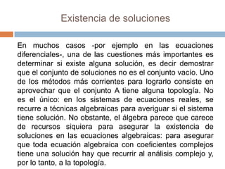 Existencia de soluciones

En muchos casos -por ejemplo en las ecuaciones
diferenciales-, una de las cuestiones más importantes es
determinar si existe alguna solución, es decir demostrar
que el conjunto de soluciones no es el conjunto vacío. Uno
de los métodos más corrientes para lograrlo consiste en
aprovechar que el conjunto A tiene alguna topología. No
es el único: en los sistemas de ecuaciones reales, se
recurre a técnicas algebraicas para averiguar si el sistema
tiene solución. No obstante, el álgebra parece que carece
de recursos siquiera para asegurar la existencia de
soluciones en las ecuaciones algebraicas: para asegurar
que toda ecuación algebraica con coeficientes complejos
tiene una solución hay que recurrir al análisis complejo y,
por lo tanto, a la topología.
 