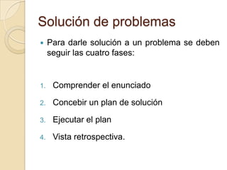 Solución de problemas
 Para darle solución a un problema se deben
seguir las cuatro fases:
1. Comprender el enunciado
2. Concebir un plan de solución
3. Ejecutar el plan
4. Vista retrospectiva.
 
