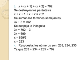 3. x + (x + 1) + (x + 2) = 702
Se destruyen los paréntesis
x + x + 1 + x + 2 = 702
Se suman los términos semejantes
3x + 3 = 702
Se despeja la incógnita
3x = 702 – 3
3x = 699
x = 699/3
x = 233
4. Respuesta: los números son: 233, 234, 235
Ya que 233 + 234 + 235 = 702
 