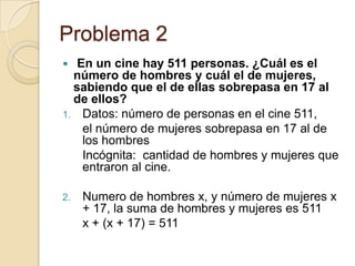 Problema 2
 En un cine hay 511 personas. ¿Cuál es el
número de hombres y cuál el de mujeres,
sabiendo que el de ellas sobrepasa en 17 al
de ellos?
1. Datos: número de personas en el cine 511,
el número de mujeres sobrepasa en 17 al de
los hombres
Incógnita: cantidad de hombres y mujeres que
entraron al cine.
2. Numero de hombres x, y número de mujeres x
+ 17, la suma de hombres y mujeres es 511
x + (x + 17) = 511
 