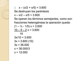 3. x – (x/2 + x/5) = 3.600
Se destruyen los paréntesis
x – x/2 – x/5 = 3.600
Se operan los términos semejantes, como son
fracciones heterogéneas la operación queda:
(1 – ½ - 1/5) x = 3.600
10 – 5 – 2 x = 3.600
10
3x/10 = 3.600
3x = 3.600 (10)
3x = 36.000
x = 36.000/3
x = 12.000
 