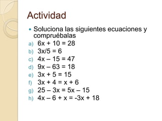 Actividad
 Soluciona las siguientes ecuaciones y
compruébalas
a) 6x + 10 = 28
b) 3x/5 = 6
c) 4x – 15 = 47
d) 9x – 63 = 18
e) 3x + 5 = 15
f) 3x + 4 = x + 6
g) 25 – 3x = 5x – 15
h) 4x – 6 + x = -3x + 18
 