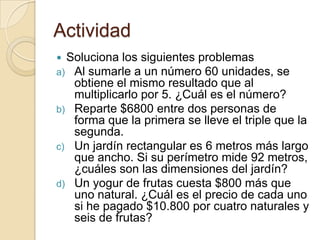 Actividad
 Soluciona los siguientes problemas
a) Al sumarle a un número 60 unidades, se
obtiene el mismo resultado que al
multiplicarlo por 5. ¿Cuál es el número?
b) Reparte $6800 entre dos personas de
forma que la primera se lleve el triple que la
segunda.
c) Un jardín rectangular es 6 metros más largo
que ancho. Si su perímetro mide 92 metros,
¿cuáles son las dimensiones del jardín?
d) Un yogur de frutas cuesta $800 más que
uno natural. ¿Cuál es el precio de cada uno
si he pagado $10.800 por cuatro naturales y
seis de frutas?
 