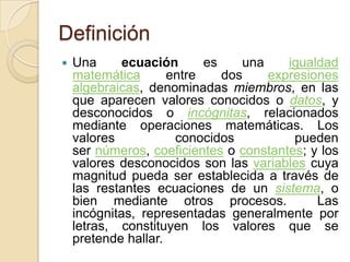 Definición
 Una ecuación es una igualdad
matemática entre dos expresiones
algebraicas, denominadas miembros, en las
que aparecen valores conocidos o datos, y
desconocidos o incógnitas, relacionados
mediante operaciones matemáticas. Los
valores conocidos pueden
ser números, coeficientes o constantes; y los
valores desconocidos son las variables cuya
magnitud pueda ser establecida a través de
las restantes ecuaciones de un sistema, o
bien mediante otros procesos. Las
incógnitas, representadas generalmente por
letras, constituyen los valores que se
pretende hallar.
 