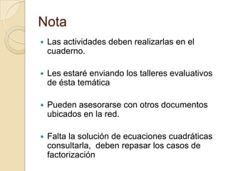 Nota
 Las actividades deben realizarlas en el
cuaderno.
 Les estaré enviando los talleres evaluativos
de ésta temática
 Pueden asesorarse con otros documentos
ubicados en la red.
 Falta la solución de ecuaciones cuadráticas
consultarla, deben repasar los casos de
factorización
 