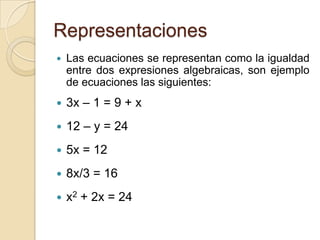 Representaciones
 Las ecuaciones se representan como la igualdad
entre dos expresiones algebraicas, son ejemplo
de ecuaciones las siguientes:
 3x – 1 = 9 + x
 12 – y = 24
 5x = 12
 8x/3 = 16
 x2 + 2x = 24
 