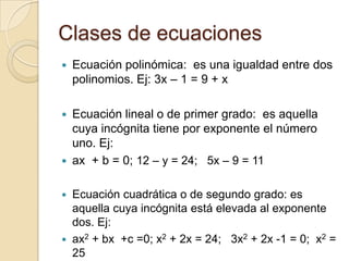 Clases de ecuaciones
 Ecuación polinómica: es una igualdad entre dos
polinomios. Ej: 3x – 1 = 9 + x
 Ecuación lineal o de primer grado: es aquella
cuya incógnita tiene por exponente el número
uno. Ej:
 ax + b = 0; 12 – y = 24; 5x – 9 = 11
 Ecuación cuadrática o de segundo grado: es
aquella cuya incógnita está elevada al exponente
dos. Ej:
 ax2 + bx +c =0; x2 + 2x = 24; 3x2 + 2x -1 = 0; x2 =
25
 