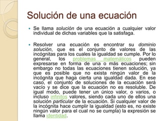 Solución de una ecuación
 Se llama solución de una ecuación a cualquier valor
individual de dichas variables que la satisfaga.
 Resolver una ecuación es encontrar su dominio
solución, que es el conjunto de valores de las
incógnitas para los cuales la igualdad se cumple. Por lo
general, los problemas matemáticos pueden
expresarse en forma de una o más ecuaciones; sin
embargo no todas las ecuaciones tienen solución, ya
que es posible que no exista ningún valor de la
incógnita que haga cierta una igualdad dada. En ese
caso, el conjunto de soluciones de la ecuación será
vacío y se dice que la ecuación no es resoluble. De
igual modo, puede tener un único valor, o varios, o
incluso infinitos valores, siendo cada uno de ellos una
solución particular de la ecuación. Si cualquier valor de
la incógnita hace cumplir la igualdad (esto es, no existe
ningún valor para el cual no se cumpla) la expresión se
llama identidad.
 
