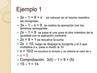 Ejemplo 1
 3x – 1 = 9 + x se colocan en el mismo miembro
las incógnitas.
 3x – 1 – x = 9 se realiza la operación con los
términos semejantes
 2x – 1 = 9 se pasa el uno para el otro miembro de la
igualdad con la operación contraria
 2x = 9 + 1 se resuelve la suma
 2x = 10, luego se despeja la incógnita y el 2 que
multiplica a x, pasa a dividir al 10
 x = 10/2 se resuelve la división y se obtiene el valor de x
 x = 5
 Comprobación: 3(5) – 1 = 9 + (5)
 15 – 1 = 14.
 