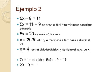 Ejemplo 2
 5x – 9 = 11
 5x = 11 + 9 se pasa el 9 al otro miembro con signo
contrario
 5x = 20 se resolvió la suma
 x = 20/5 el 5 que multiplica a la x pasa a dividir al
20
 x = 4 se resolvió la división y se tiene el valor de x
 Comprobación: 5(4) – 9 = 11
 20 – 9 = 11
 
