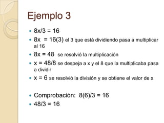 Ejemplo 3
 8x/3 = 16
 8x = 16(3) el 3 que está dividiendo pasa a multiplicar
al 16
 8x = 48 se resolvió la multiplicación
 x = 48/8 se despeja a x y el 8 que la multiplicaba pasa
a dividir
 x = 6 se resolvió la división y se obtiene el valor de x
 Comprobación: 8(6)/3 = 16
 48/3 = 16
 