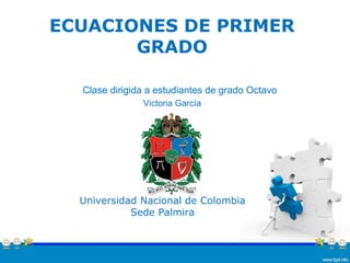 ECUACIONES DE PRIMER
GRADO
Universidad Nacional de Colombia
Sede Palmira
Clase dirigida a estudiantes de grado Octavo
Victoria García
 