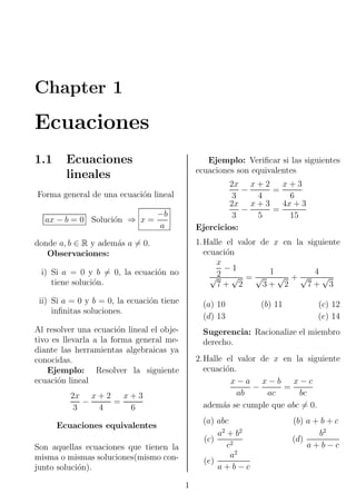 Chapter 1

Ecuaciones
1.1

Ecuaciones
lineales

Ejemplo: Veriﬁcar si las siguientes
ecuaciones son equivalentes
2x x + 2 x + 3
−
=
3
4
6
2x x + 3 4x + 3
−
=
3
5
15
Ejercicios:

Forma general de una ecuaci´n lineal
o
ax − b = 0 Soluci´n ⇒ x =
o

−b
a

1.Halle el valor de x en la siguiente
ecuaci´n
o
x
−1
1
4
√ +√
√
√2 √ = √
7+ 2
3+ 2
7+ 3

donde a, b ∈ R y adem´s a = 0.
a
Observaciones:
i) Si a = 0 y b = 0, la ecuaci´n no
o
tiene soluci´n.
o
ii) Si a = 0 y b = 0, la ecuaci´n tiene
o
inﬁnitas soluciones.

(a) 10
(d) 13

Al resolver una ecuaci´n lineal el objeo
tivo es llevarla a la forma general mediante las herramientas algebraicas ya
conocidas.
Ejemplo: Resolver la siguiente
ecuaci´n lineal
o

(b) 11

(c) 12
(e) 14

Sugerencia: Racionalize el miembro
derecho.
2.Halle el valor de x en la siguiente
ecuaci´n.
o
x−a x−b x−c
−
=
ab
ac
bc
adem´s se cumple que abc = 0.
a

2x x + 2 x + 3
−
=
3
4
6

(a) abc
a2 + b2
(c)
c2
a2
(e)
a+b−c

Ecuaciones equivalentes
Son aquellas ecuaciones que tienen la
misma o mismas soluciones(mismo conjunto soluci´n).
o
1

(b) a + b + c
b2
(d)
a+b−c

 