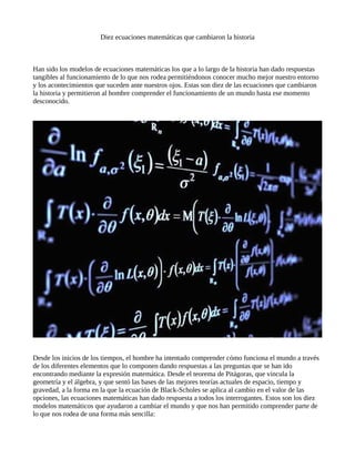 Diez ecuaciones matemáticas que cambiaron la historia
Han sido los modelos de ecuaciones matemáticas los que a lo largo de la historia han dado respuestas
tangibles al funcionamiento de lo que nos rodea permitiéndonos conocer mucho mejor nuestro entorno
y los acontecimientos que suceden ante nuestros ojos. Estas son diez de las ecuaciones que cambiaron
la historia y permitieron al hombre comprender el funcionamiento de un mundo hasta ese momento
desconocido.
Desde los inicios de los tiempos, el hombre ha intentado comprender cómo funciona el mundo a través
de los diferentes elementos que lo componen dando respuestas a las preguntas que se han ido
encontrando mediante la expresión matemática. Desde el teorema de Pitágoras, que vincula la
geometría y el álgebra, y que sentó las bases de las mejores teorías actuales de espacio, tiempo y
gravedad, a la forma en la que la ecuación de Black-Scholes se aplica al cambio en el valor de las
opciones, las ecuaciones matemáticas han dado respuesta a todos los interrogantes. Estos son los diez
modelos matemáticos que ayudaron a cambiar el mundo y que nos han permitido comprender parte de
lo que nos rodea de una forma más sencilla:
 