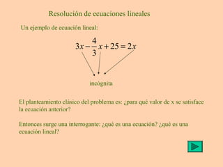 Resolución de ecuaciones lineales
Un ejemplo de ecuación lineal:
4
3 25 2
3
x x x− + =
incógnita
El planteamiento clásico del problema es: ¿para qué valor de x se satisface
la ecuación anterior?
Entonces surge una interrogante: ¿qué es una ecuación? ¿qué es una
ecuación lineal?
 