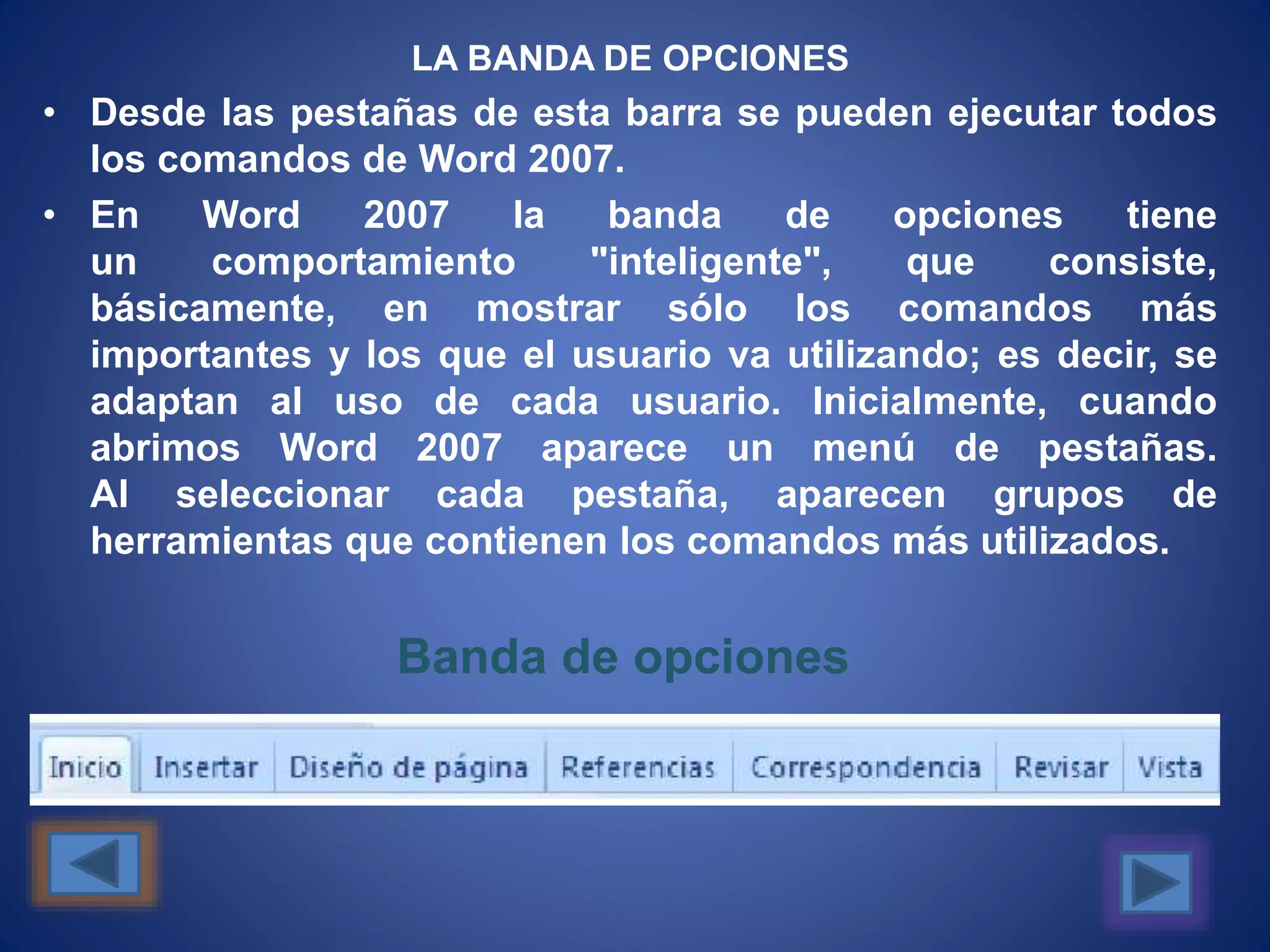 LA BANDA DE OPCIONES
• Desde las pestañas de esta barra se pueden ejecutar todos
los comandos de Word 2007.
• En Word 2007 la banda de opciones tiene
un comportamiento "inteligente", que consiste,
básicamente, en mostrar sólo los comandos más
importantes y los que el usuario va utilizando; es decir, se
adaptan al uso de cada usuario. Inicialmente, cuando
abrimos Word 2007 aparece un menú de pestañas.
Al seleccionar cada pestaña, aparecen grupos de
herramientas que contienen los comandos más utilizados.
Banda de opciones
 