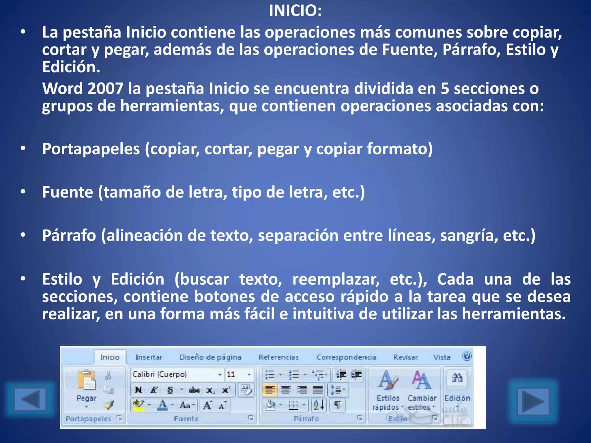 INICIO:
• La pestaña Inicio contiene las operaciones más comunes sobre copiar,
cortar y pegar, además de las operaciones de Fuente, Párrafo, Estilo y
Edición.
Word 2007 la pestaña Inicio se encuentra dividida en 5 secciones o
grupos de herramientas, que contienen operaciones asociadas con:
• Portapapeles (copiar, cortar, pegar y copiar formato)
• Fuente (tamaño de letra, tipo de letra, etc.)
• Párrafo (alineación de texto, separación entre líneas, sangría, etc.)
• Estilo y Edición (buscar texto, reemplazar, etc.), Cada una de las
secciones, contiene botones de acceso rápido a la tarea que se desea
realizar, en una forma más fácil e intuitiva de utilizar las herramientas.
 